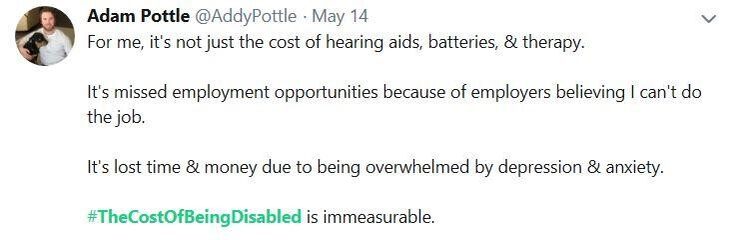 A tweet by @AddyPottle: For me, it's not just the cost of hearing aids, batteries, & therapy. It's missed employment opportunities because of employers believing I can't do the job. It's lost time & money due to being overwhelmed by depression & anxiety. #TheCostOfBeingDisabled is immeasurable.